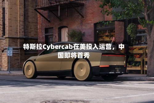 特斯拉Cybercab在美投入运营，中国即将首秀