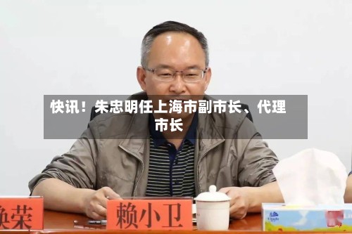 快讯！朱忠明任上海市副市长、代理市长-第2张图片