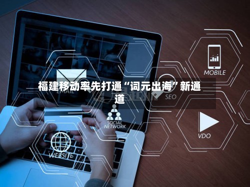 福建移动率先打通“词元出海”新通道-第3张图片