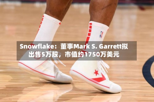 Snowflake：董事Mark S. Garrett拟出售5万股，市值约1750万美元-第3张图片