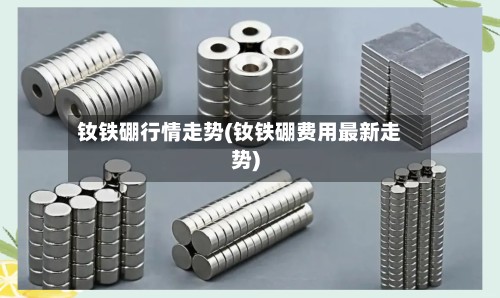 钕铁硼行情走势(钕铁硼费用最新走势)-第2张图片