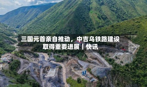 三国元首亲自推动，中吉乌铁路建设取得重要进展｜快讯-第2张图片