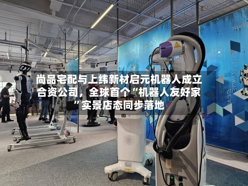 尚品宅配与上纬新材启元机器人成立合资公司，全球首个“机器人友好家”实景店态同步落地-第2张图片