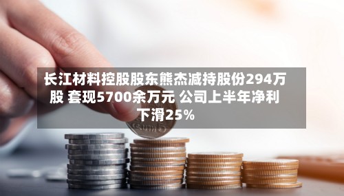 长江材料控股股东熊杰减持股份294万股 套现5700余万元 公司上半年净利下滑25%-第2张图片