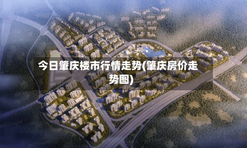 今日肇庆楼市行情走势(肇庆房价走势图)