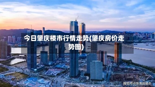 今日肇庆楼市行情走势(肇庆房价走势图)-第2张图片