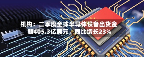 机构：二季度全球半导体设备出货金额405.3亿美元，同比增长23%-第2张图片