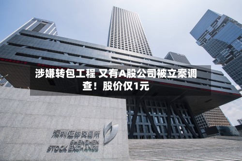 涉嫌转包工程 又有A股公司被立案调查！股价仅1元-第2张图片