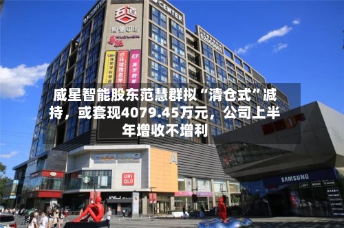 威星智能股东范慧群拟“清仓式	”减持	，或套现4079.45万元，公司上半年增收不增利-第1张图片