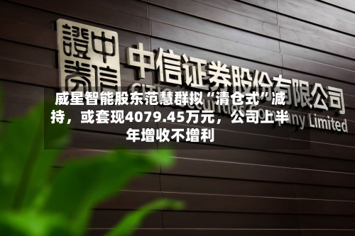 威星智能股东范慧群拟“清仓式	”减持，或套现4079.45万元，公司上半年增收不增利-第3张图片