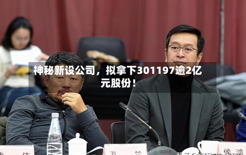 神秘新设公司	，拟拿下301197逾2亿元股份！-第3张图片