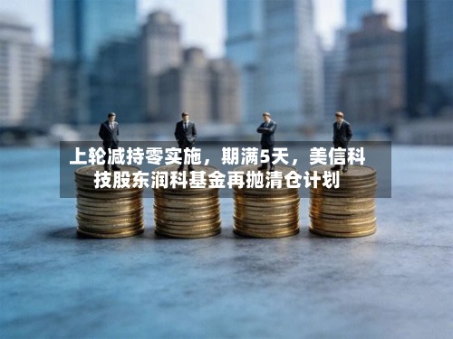 上轮减持零实施，期满5天，美信科技股东润科基金再抛清仓计划-第3张图片